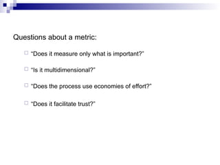 Questions about a metric:
 “Does it measure only what is important?”
 “Is it multidimensional?”
 “Does the process use economies of effort?”
 “Does it facilitate trust?”
 