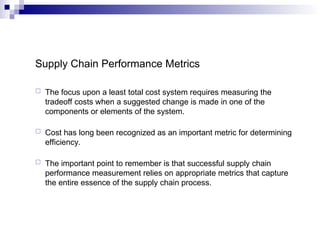 Supply Chain Performance Metrics
 The focus upon a least total cost system requires measuring the
tradeoff costs when a suggested change is made in one of the
components or elements of the system.
 Cost has long been recognized as an important metric for determining
efficiency.
 The important point to remember is that successful supply chain
performance measurement relies on appropriate metrics that capture
the entire essence of the supply chain process.
 