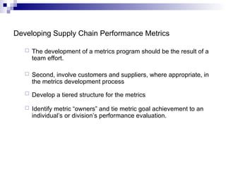 Developing Supply Chain Performance Metrics
 The development of a metrics program should be the result of a
team effort.
 Second, involve customers and suppliers, where appropriate, in
the metrics development process
 Develop a tiered structure for the metrics
 Identify metric “owners” and tie metric goal achievement to an
individual’s or division’s performance evaluation.
 