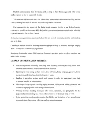 Students communicate daily by texting and posting on Face book pages and other social
media avenues to stay in touch with friends.
Teachers can help students make the connections between their recreational writing and the
kinds of writing they need to become successful beyond the classroom.
It’s important to stay aware of the digital world students live in as we design learning
experiences to cultivate important skills. Following conventions means communicating using the
expected norms for the medium chosen.
Evaluating messages means deciding whether they are correct, complete, reliable, authoritative,
and up-to-date.
Choosing a medium involves deciding the most appropriate way to deliver a message, ranging
from a face-to-face chat to a 400-page report.
Analyzing the situation means thinking about the subject, purpose, sender, receiver, medium, and
context of a message.
COMMON COMMUNICATION ABILITIES:
 Turn taking means effectively switching from receiving ideas to providing ideas, back
and forth between those in the communication situation.
 Speaking involves using spoken words, tone of voice, body language, gestures, facial
expressions, and visual aids in order to convey ideas.
 Reading is decoding written words and images in order to understand what their
originator is trying to communicate.
 Listening actively requires carefully paying attention, taking notes, asking questions, and
otherwise engaging in the ideas being communicated.
 Writing involves encoding messages into words, sentences, and paragraphs for the
purpose of communicating to a person who is removed by distance, time, or both.
 Using technology requires understanding the abilities and limitations of any technological
communication, from phone calls to e-mails to instant messages.
 