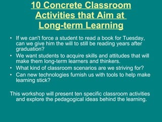 10 Concrete Classroom
         Activities that Aim at
          Long-term Learning
• If we can't force a student to read a book for Tuesday,
  can we give him the will to still be reading years after
  graduation?
• We want students to acquire skills and attitudes that will
  make them long-term learners and thinkers.
• What kind of classroom scenarios are we striving for?
• Can new technologies furnish us with tools to help make
  learning stick?

This workshop will present ten specific classroom activities
  and explore the pedagogical ideas behind the learning.
 
