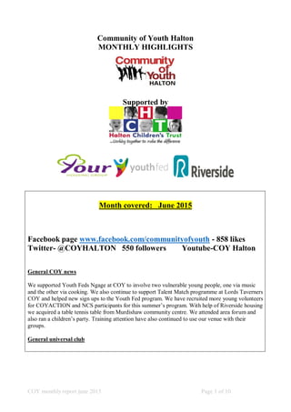 COY monthly report june 2015 Page 1 of 10
Community of Youth Halton
MONTHLY HIGHLIGHTS
Supported by
Month covered: June 2015
Facebook page www.facebook.com/communityofyouth - 858 likes
Twitter- @COYHALTON 550 followers Youtube-COY Halton
General COY news
We supported Youth Feds Ngage at COY to involve two vulnerable young people, one via music
and the other via cooking. We also continue to support Talent Match programme at Lords Taverners
COY and helped new sign ups to the Youth Fed program. We have recruited more young volunteers
for COYACTION and NCS participants for this summer’s program. With help of Riverside housing
we acquired a table tennis table from Murdishaw community centre. We attended area forum and
also ran a children’s party. Training attention have also continued to use our venue with their
groups.
General universal club
 