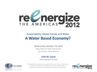 Sustainability, Global Trends and Water
A Water Based Economy?
             Wednesday, October 18, 2012
                New Mexico State University
                  Las Cruces, New Mexico

                        Colin M. Coyne
                       Managing Principal
This presentation is original work product of The Coyne Group. Please call us
     at 205-332-1800 if you would like to discuss the material further. If
    referencing the work herein, appropriate attribution should be given.
 