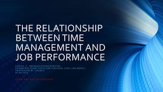 THE RELATIONSHIP
BETWEEN TIME
MANAGEMENT AND
JOB PERFORMANCE
C O Y N E _ T _ P R E S E N TAT IO N E X E R C IS E .
C O M M U N IC AT IO N / T E C H F O R C O LLE G E ( IT D - 1 3 0 0 - B S 0 0 7 )
P R O F E S S O R M . LA C K E Y
0 5 / 0 9 / 2 0 1 6
C LIC K A N Y K E Y TO C O N T IN U E
 