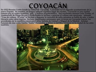 En 1522 Hernán Cortés fundó la ciudad de Coyoacán.  Coyoacán fue el segundo ayuntamiento de la nueva España.  Su nombre, en lengua náhuatl significa lugar de coyotes.  Coyoacán es una ciudad famosa por su centro histórico,  arte,  y belleza arquitectónica.  Sus excelentes museos León Trosky, el Anahuacalli de Diego Rivera, y Frida Kahlo te invitan a apreciar el valioso arte mexicano.  Además, “Casa de cultura,  El reloj” te invitan a degustar la variedad de cafés mientras se habla de arte, y teatro literario entre otros tópicos.  Incluso, importantes personajes que vivieron en Coyoacán fueron, los  presidentes de la república mexicana Carlos Salinas de Gortari y Miguel de la Madrid.  Artistas famosos de cine como Emilio “Indio” Fernández  y Dolor es del Rio, vivieron en la ciudad de las artes también. 