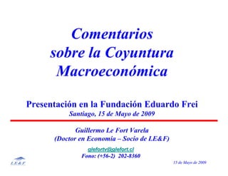 15 de15 de MayoMayo de 2009de 2009
Comentarios
sobre la Coyuntura
Macroeconómica
Presentación en la Fundación Eduardo Frei
Santiago, 15 de Mayo de 2009
Guillermo Le Fort Varela
(Doctor en Economía – Socio de LE&F)
glefortv@glefort.clglefortv@glefort.cl
Fono: (+56Fono: (+56--2) 2022) 202--83608360
 