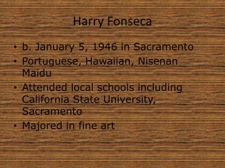 Harry Fonseca
• b. January 5, 1946 in Sacramento
• Portuguese, Hawaiian, Nisenan
Maidu
• Attended local schools including
California State University,
Sacramento
• Majored in fine art
 