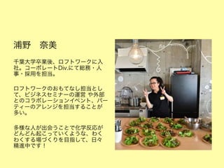 浦野 奈美 
千葉大学卒業後、ロフトワークに入
社。コーポレートDiv.にて総務・人
事・採用を担当。
ロフトワークのおもてなし担当とし
て、ビジネスセミナーの運営 や外部
とのコラボレーションイベント、パー
ティーのアレンジを担当することが
多い。
多様な人が出会うことで化学反応が
どんどん起こっていくような、わく
わくする場づくりを目指して、日々
精進中です！

 