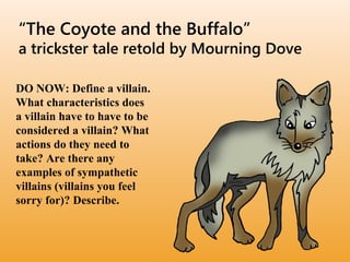 “The Coyote and the Buffalo”
a trickster tale retold by Mourning Dove

DO NOW: Define a villain.
What characteristics does
a villain have to have to be
considered a villain? What
actions do they need to
take? Are there any
examples of sympathetic
villains (villains you feel
sorry for)? Describe.
 