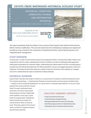 //executivesummary
This report synthesizes historical evidence into a picture of how Coyote Creek looked and functioned
before intensive modification. This new view shows how the contemporary landscape was shaped and
provides an array of tools for the restoration of watershed functions, natural flood protection, and
integrated water management.
study OVERVIEW
In recent years, a number of environmental research and management efforts in the Santa Clara Valley (“Valley”) have
recognized the need for a better understanding of historical conditions as a basis for developing locally appropriate
habitat goals and guidelines for restoration design. Understanding how habitat patterns and their controlling physical
processes have been altered helps determine the relative potential for recovery, and suggests appropriate measures to
implement. Fortunately, the Santa Clara Valley has a wealth of historical information which represents an untapped
resource for understanding the origins and potential of today’s landscape.
historical OVERVIEW
Coyote Creek’s naturally wide footprint has led to an unusual amount of publicly owned lands along the stream.
This imposing morphology — including broad, flood-prone stream benches and long, dynamic braided reaches
— tended to restrict streamside development. As a result, there is a relatively high proportion of city and county
parkland that could contribute to stream
health, through coordinated stream
restoration and natural system-based
flood protection activities. Additionally,
while modified in many ways, Coyote
Creek has escaped major straightening.
Unlike most Bay Area streams, the
channel tends to follow its historical
route. These basic aspects of the stream’s
history contribute to significant present-
day restoration potential.
executive summary contents
	 • 	Study and Historical Overviews
	 •	Understanding Landscape Change
	 • 	Managing Watershed Functions and Processes	
	 • 	Identifying Opportunities for Habitat Restoration
	 • 	Developing Tools for Natural Flood Protection
ES-1
COYOTE CREEK watershed HISTORICAL ECOLOGY STUDY
Coyote Creek: 1869 Birdseye View
executivesummary
Prepared for the
Santa Clara Valley Water District
Historical Condition,
Landscape Change,
and Restoration
potential
in the Eastern Santa Clara Valley, California
By the San Francisco Estuary Institute
CourtesyLibraryofCongress,GeographyandMapDivision.
 