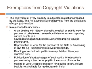 Exemptions from Copyright Violations 
 The enjoyment of every property is subject to restrictions imposed 
by the State. The Act exempts several activities from the obligations 
of copyright violation. 
 In relation to literary work – 
• A fair dealing with literary, dramatic, musical or artistic work for 
purpose of private use, research, criticism or review, reporting 
current events in a 
newspaper/magazine/broadcast/cinematographic film/still 
photographs. 
• Reproduction of work for the purpose of the Sate or functioning 
of law, for e.g. judicial or legislative proceedings. 
• Reading or recitation in public from a published literary or 
dramatic work. 
• Publication of short passages of such works for educational 
purposes – by a teacher or pupil in the course of instruction. 
• Making of up to 3 copies of a book for a public library, if such 
book is not available for reading/sale in India. 
 