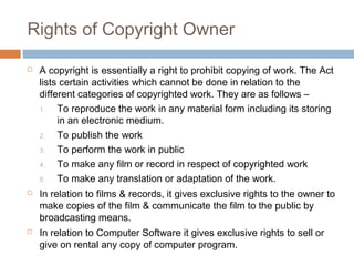 Rights of Copyright Owner 
 A copyright is essentially a right to prohibit copying of work. The Act 
lists certain activities which cannot be done in relation to the 
different categories of copyrighted work. They are as follows – 
1. To reproduce the work in any material form including its storing 
in an electronic medium. 
2. To publish the work 
3. To perform the work in public 
4. To make any film or record in respect of copyrighted work 
5. To make any translation or adaptation of the work. 
 In relation to films & records, it gives exclusive rights to the owner to 
make copies of the film & communicate the film to the public by 
broadcasting means. 
 In relation to Computer Software it gives exclusive rights to sell or 
give on rental any copy of computer program. 
 