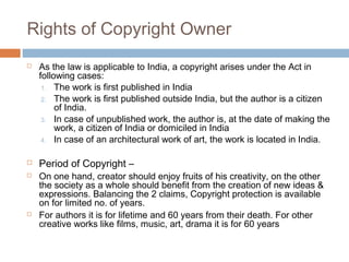 Rights of Copyright Owner 
 As the law is applicable to India, a copyright arises under the Act in 
following cases: 
1. The work is first published in India 
2. The work is first published outside India, but the author is a citizen 
of India. 
3. In case of unpublished work, the author is, at the date of making the 
work, a citizen of India or domiciled in India 
4. In case of an architectural work of art, the work is located in India. 
 Period of Copyright – 
 On one hand, creator should enjoy fruits of his creativity, on the other 
the society as a whole should benefit from the creation of new ideas & 
expressions. Balancing the 2 claims, Copyright protection is available 
on for limited no. of years. 
 For authors it is for lifetime and 60 years from their death. For other 
creative works like films, music, art, drama it is for 60 years 
 