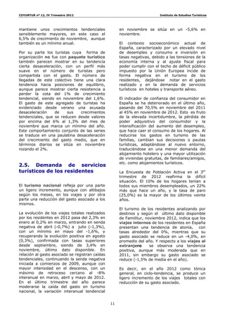 COYUNTUR nº 12, IV Trimestre 2012                                          Instituto de Estudios Turísticos




mantiene unos crecimientos tendenciales               en noviembre se sitúa en un -5,6% en
sensiblemente mayores, en este caso el                noviembre.
6,5% de crecimiento de noviembre, aunque
también es un mínimo anual.                           El contexto socioeconómico actual de
                                                      España, caracterizado por un elevado nivel
Por su parte los turistas cuya forma de               de desempleo y consumo e inversión en
organización no fue con paquete turístico             tasas negativas, debido a las tensiones de la
también parecen mostrar en su tendencia               economía interna y al ajuste fiscal para
cierta desaceleración, con un perfil más              poder cumplir con el techo de déficit público
suave en el número de turistas pero                   impuesto por la Unión Europea incide de
compartida con el gasto. El número de                 forma negativa en el turismo de los
llegadas de este colectivo tiene una clara            residentes, dejándose notar en el gasto
tendencia hacia posiciones de equilibrio,             realizado y en la demanda de servicios
aunque parece mostrar cierta resistencia a            turísticos en hoteles y transporte aéreo.
perder la cota del 1% de crecimiento
tendencial, siendo en noviembre del 1,6%.             El indicador de confianza del consumidor en
El gasto de este agregado de turistas ha              España se ha deteriorado en el último año,
evidenciado desde verano una acusada                  pasando del 70,5% en noviembre del 2011
desaceleración    de    sus    crecimientos           al 45% en noviembre de 2012. Esto es fruto
tendenciales, que se reducen desde valores            de la elevada incertidumbre, la pérdida de
por encima del 6% al 1,3% del mes de                  poder adquisitivo del consumidor y la
noviembre que marca un mínimo del año.                intensificación del aumento del desempleo,
Este comportamiento conjunto de las series            que hace caer el consumo de los hogares. Al
se traduce en una paulatina desaceleración            reducirse los gastos en turismo de las
del crecimiento del gasto medio, que en               familias, cambian sus decisiones o pautas
términos diarios se sitúa en noviembre                turísticas, adaptándose al nuevo entorno,
rozando el 2%.                                        traduciéndose en una menor demanda del
                                                      alojamiento hotelero y una mayor utilización
                                                      de viviendas gratuitas, de familiares/amigos,
                                                      etc. como alojamientos turísticos.
2.5. Demanda de servicios
turísticos de los residentes                          La Encuesta de Población Activa en el 3er
                                                      trimestre de 2012 reafirma la difícil
                                                      situación. El 10% de los hogares tenían a
El turismo nacional refleja por una parte             todos sus miembros desempleados, un 22%
un ligero incremento, aunque con altibajos            más que hace un año, y la tasa de paro
según los meses, en los viajes y por otra             (25,0%) es la mayor de los últimos veinte
parte una reducción del gasto asociado a los          años.
mismos.
                                                      El turismo de los residentes analizando por
La evolución de los viajes totales realizados         destinos y según el último dato disponible
por los residentes en 2012 pasa del 2,3% en           de Familitur, noviembre 2012, indica que los
enero al 0,2% en marzo, entrando en senda             viajes internos de los residentes en España
negativa de abril (-0,7%) a julio (-1,3%),            presentan una tendencia de atonía,      con
con un mínimo en mayo del -1,6%, y                    tasas alrededor del 0%, mientras que su
recuperando la evolución positiva en agosto           gasto asociado se reduce en un -4,0%, en
(0,3%), confirmada con tasas superiores               promedio del año. Y respecto a los viajes al
desde septiembre, siendo de 3,4% en                   extranjero      se observa una tendencia
noviembre, último dato disponible. En                 positiva, aunque más moderada que en
relación al gasto asociado se registran caídas        2011, sin embargo su gasto asociado se
tendenciales, continuando la senda negativa           reduce (-1,5% de media en el año).
iniciada a comienzos de 2009, aunque con
mayor intensidad en el descenso, con un               Es decir, en el año 2012 como tónica
máximo de retroceso cercano al -8%                    general, en ciclo-tendencia, se produce un
interanual en marzo, abril y mayo de 2012.            ligero incremento de los viajes totales con
En el último trimestre del año parece                 reducción de su gasto asociado.
moderarse la caída del gasto en turismo
nacional, la variación interanual tendencial


                                                 11
 