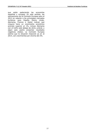 COYUNTUR nº 12, IV Trimestre 2012                  Instituto de Estudios Turísticos




que están padeciendo las economías
española y europea. En este sentido, las
estimaciones de la Comisión Europea para el
2013 en relación a los principales mercados
turísticos para España (Reino Unido,
Alemania, Francia e Italia) indican que
ninguno tiene un crecimiento económico
previsto superior al 1%, incluso Alemania
con el 0,8% está debajo de dicho umbral, y
algún país podría presentar resultados
negativos (Italia). La Comisión Europea
estima que la situación mejorará ya en el
2014, con crecimientos por encima del 2%.




                                              17
 