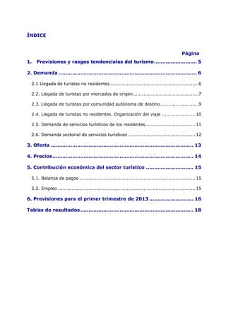 ÍNDICE


                                                                                               Página
1.   Previsiones y rasgos tendenciales del turismo .......................... 5 

2. Demanda .................................................................................... 6 

  2.1 Llegada de turistas no residentes ..........................................................6 

  2.2. Llegada de turistas por mercados de origen ...........................................7 

  2.3. Llegada de turistas por comunidad autónoma de destino .........................9 

  2.4. Llegada de turistas no residentes. Organización del viaje ...................... 10 

  2.5. Demanda de servicios turísticos de los residentes................................. 11 

  2.6. Demanda sectorial de servicios turísticos ............................................ 12 

3. Oferta ....................................................................................... 13 

4. Precios ...................................................................................... 14 

5. Contribución económica del sector turístico ............................. 15 

  5.1. Balanza de pagos ............................................................................ 15 

  5.2. Empleo .......................................................................................... 15 

6. Previsiones para el primer trimestre de 2013 ........................... 16

Tablas de resultados ..................................................................... 18 
 
