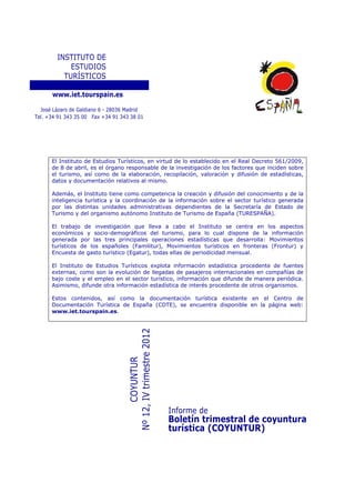 INSTITUTO DE
            ESTUDIOS
          TURÍSTICOS

      www.iet.tourspain.es

  José Lázaro de Galdiano 6 - 28036 Madrid
Tel. +34 91 343 35 00 Fax +34 91 343 38 01




      El Instituto de Estudios Turísticos, en virtud de lo establecido en el Real Decreto 561/2009,
      de 8 de abril, es el órgano responsable de la investigación de los factores que inciden sobre
      el turismo, así como de la elaboración, recopilación, valoración y difusión de estadísticas,
      datos y documentación relativos al mismo.

      Además, el Instituto tiene como competencia la creación y difusión del conocimiento y de la
      inteligencia turística y la coordinación de la información sobre el sector turístico generada
      por las distintas unidades administrativas dependientes de la Secretaría de Estado de
      Turismo y del organismo autónomo Instituto de Turismo de España (TURESPAÑA).

      El trabajo de investigación que lleva a cabo el Instituto se centra en los aspectos
      económicos y socio-demográficos del turismo, para lo cual dispone de la información
      generada por las tres principales operaciones estadísticas que desarrolla: Movimientos
      turísticos de los españoles (Familitur), Movimientos turísticos en fronteras (Frontur) y
      Encuesta de gasto turístico (Egatur), todas ellas de periodicidad mensual.

      El Instituto de Estudios Turísticos explota información estadística procedente de fuentes
      externas, como son la evolución de llegadas de pasajeros internacionales en compañías de
      bajo coste y el empleo en el sector turístico, información que difunde de manera periódica.
      Asimismo, difunde otra información estadística de interés procedente de otros organismos.

      Estos contenidos, así como la documentación turística existente en el Centro de
      Documentación Turística de España (CDTE), se encuentra disponible en la página web:
      www.iet.tourspain.es.
                                   Nº 12, IV trimestre 2012
                                          COYUNTUR




                                                              Informe de
                                                              Boletín trimestral de coyuntura
                                                              turística (COYUNTUR)
 