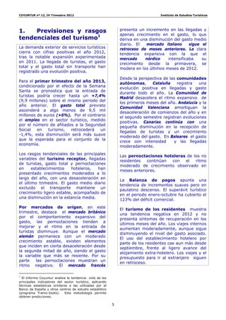 COYUNTUR nº 12, IV Trimestre 2012                                                  Instituto de Estudios Turísticos




1.   Previsiones y rasgos                                      presenta un incremento en las llegadas y
                                                               apenas crecimiento en el gasto, lo que
tendenciales del turismo1                                      deriva en una disminución del gasto medio
                                                               diario. El   mercado italiano     sigue el
La demanda exterior de servicios turísticos                    retroceso de meses anteriores. La clara
cierra con cifras positivas el año 2012,                       tendencia expansiva con la que el
tras la notable expansión experimentada                        mercado     nórdico    intensificaba    su
en 2011. La llegada de turistas, el gasto                      crecimiento desde la primavera, se
total y el gasto total sin transporte han                      modera en los últimos meses de 2012.
registrado una evolución positiva.
                                                               Desde la perspectiva de las comunidades
Para el primer trimestre del año 2013,
                                                               autónomas,      Cataluña    registra  una
condicionado por el efecto de la Semana
                                                               evolución positiva en llegadas y gasto
Santa se pronostica que la entrada de
                                                               durante todo el año. La Comunidad de
turistas podría crecer hasta un +7,4%
                                                               Madrid desacelera el ritmo expansivo de
(9,9 millones) sobre el mismo periodo del
                                                               los primeros meses del año. Andalucía y la
año anterior. El gasto total previsto
                                                               Comunidad Valenciana amortiguan la
ascenderá a algo menos de 9,5 mil
                                                               desaceleración de comienzos del año y en
millones de euros (+6%). Por el contrario
                                                               el segundo semestre registran evoluciones
el empleo en el sector turístico, medido
                                                               positivas. Canarias continúa con una
por el número de afiliados a la Seguridad
                                                               pequeña disminución en la recepción de
Social   en   turismo,   retrocederá   un
                                                               llegadas de turistas y un crecimiento
-1,4%, esta disminución será más suave
                                                               moderado del gasto. En Baleares el gasto
que la esperada para el conjunto de la
                                                               crece con intensidad      y las llegadas
economía.
                                                               moderadamente.
Los rasgos tendenciales de las principales
                                                               Las pernoctaciones hoteleras de los no
variables del turismo receptor, llegadas
                                                               residentes  continúan con   el   ritmo
de turistas, gasto total y pernoctaciones
                                                               moderado de crecimiento observado en
en     establecimientos   hoteleros,  han
                                                               meses anteriores.
presentado crecimientos moderados a lo
largo del año, con una desaceleración en
                                                               La Balanza de pagos apunta una
el último trimestre. El gasto medio diario
                                                               tendencia de incrementos suaves pero en
excluido el transporte mantiene un
                                                               paulatino descenso. El superávit turístico
crecimiento ligero estable, acompañado de
                                                               en el periodo enero-octubre ha cubierto el
una disminución en la estancia media.
                                                               123% del déficit comercial.
Por mercados de origen, en este
                                                               El turismo de los residentes muestra
trimestre, destaca el mercado británico
                                                               una tendencia negativa en 2012 y no
por el comportamiento expansivo del
                                                               presenta síntomas de recuperación en los
gasto, las pernoctaciones tienden a
                                                               últimos meses del año. Los viajes internos
mejorar y el ritmo en la entrada de
                                                               aumentan moderadamente, aunque sigue
turistas disminuye. Aunque el mercado
                                                               disminuyendo el nivel del gasto asociado.
alemán permanece con un moderado
                                                               El uso del establecimiento hotelero por
crecimiento estable, existen elementos
                                                               parte de los residentes cae aun más desde
que inciden en cierta desaceleración desde
                                                               septiembre, frente al ligero avance del
la segunda mitad de año, siendo el gasto
                                                               alojamiento extra-hotelero. Los viajes y el
la variable que más se resiente. Por su
                                                               presupuesto para ir al extranjero siguen
parte    las pernoctaciones muestran un
                                                               en retroceso.
ritmo negativo. El mercado francés
                                                                
1
  El Informe Coyuntur analiza la tendencia- ciclo de los
principales indicadores del sector turístico, aplicando
técnicas estadísticas similares a las utilizadas por el
Banco de España y otros centros de estudio estadístico
(programa Tramo-Seats).      Esta metodología permite
obtener predicciones.

                                                           5
 