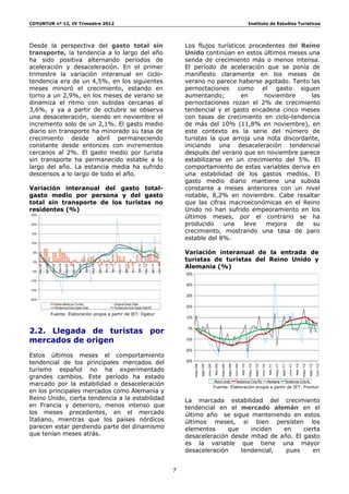 COYUNTUR nº 12, IV Trimestre 2012                                                                                                                                                                                                                                     Instituto de Estudios Turísticos




Desde la perspectiva del gasto total sin                                                                                                                                              Los flujos turísticos procedentes del Reino
transporte, la tendencia a lo largo del año                                                                                                                                           Unido continúan en estos últimos meses una
ha sido positiva alternando periodos de                                                                                                                                               senda de crecimiento más o menos intensa.
aceleración y desaceleración. En el primer                                                                                                                                            El período de aceleración que se ponía de
trimestre la variación interanual en ciclo-                                                                                                                                           manifiesto claramente en los meses de
tendencia era de un 4,5%, en los siguientes                                                                                                                                           verano no parece haberse agotado. Tanto las
meses minoró el crecimiento, estando en                                                                                                                                               pernoctaciones como el gasto siguen
torno a un 2,9%, en los meses de verano se                                                                                                                                            aumentando;         en     noviembre     las
dinamiza el ritmo con subidas cercanas al                                                                                                                                             pernoctaciones rozan el 2% de crecimiento
3,6%, y ya a partir de octubre se observa                                                                                                                                             tendencial y el gasto encadena cinco meses
una desaceleración, siendo en noviembre el                                                                                                                                            con tasas de crecimiento en ciclo-tendencia
incremento solo de un 2,1%. El gasto medio                                                                                                                                            de más del 10% (11,8% en noviembre), en
diario sin transporte ha minorado su tasa de                                                                                                                                          este contexto es la serie del número de
crecimiento desde abril permaneciendo                                                                                                                                                 turistas la que arroja una nota discordante,
constante desde entonces con incrementos                                                                                                                                              iniciando una desaceleración tendencial
cercanos al 2%. El gasto medio por turista                                                                                                                                            después del verano que en noviembre parece
sin transporte ha permanecido estable a lo                                                                                                                                            estabilizarse en un crecimiento del 5%. El
largo del año. La estancia media ha sufrido                                                                                                                                           comportamiento de estas variables deriva en
descensos a lo largo de todo el año.                                                                                                                                                  una estabilidad de los gastos medios. El
                                                                                                                                                                                      gasto medio diario mantiene una subida
Variación interanual del gasto total-                                                                                                                                                 constante a meses anteriores con un nivel
gasto medio por persona y del gasto                                                                                                                                                   notable, 8,2% en noviembre. Cabe resaltar
total sin transporte de los turistas no                                                                                                                                               que las cifras macroeconómicas en el Reino
residentes (%)                                                                                                                                                                        Unido no han sufrido empeoramiento en los
25%
                                                                                                                                                                                      últimos meses, por el contrario se ha
20%                                                                                                                                                                                   producido     una    leve  mejora    de   su
15%
                                                                                                                                                                                      crecimiento, mostrando una tasa de paro
                                                                                                                                                                                      estable del 8%.
10%


 5%                                                                                                                                                                                   Variación interanual de la entrada de
 0%
                                                                                                                                                                                      turistas de turistas del Reino Unido y
                                                                                                                                                                                      Alemania (%)
                                                                                                                   may-11

                                                                                                                            ago-11
                         nov-08

                                  feb-09




                                                             nov-09

                                                                      feb-10




                                                                                                 nov-10




                                                                                                                                              feb-12




                                                                                                                                                                         nov-12
                                                                                                          feb-11




                                                                                                                                     nov-11
                ago-08




                                                    ago-09




                                                                                        ago-10




                                                                                                                                                                ago-12
       may-08




                                           may-09




                                                                               may-10




                                                                                                                                                       may-12




 -5%
                                                                                                                                                                                      50%
-10%
                                                                                                                                                                                      40%
-15%
                                                                                                                                                                                      30%
-20%
                              Gasto Medio por Turista                                                          Original Gasto Total
                              Tendencia-Ciclo Gasto Total                                                      Tendencia-Ciclo Gasto Total ST                                         20%
                         Fuente: Elaboración propia a partir de IET- Egatur
                                                                                                                                                                                      10%


2.2. Llegada de turistas por                                                                                                                                                           0%


mercados de origen                                                                                                                                                                    -10%

                                                                                                                                                                                      -20%
Estos últimos meses el comportamiento
tendencial de los principales mercados del                                                                                                                                            -30%
                                                                                                                                                                                                      ago-08



                                                                                                                                                                                                                         feb-09



                                                                                                                                                                                                                                           ago-09



                                                                                                                                                                                                                                                             feb-10



                                                                                                                                                                                                                                                                               ago-10




                                                                                                                                                                                                                                                                                                                                     feb-12



                                                                                                                                                                                                                                                                                                                                                       ago-12
                                                                                                                                                                                                                                                                                                 feb-11



                                                                                                                                                                                                                                                                                                                   ago-11
                                                                                                                                                                                             may-08



                                                                                                                                                                                                               nov-08



                                                                                                                                                                                                                                  may-09



                                                                                                                                                                                                                                                    nov-09



                                                                                                                                                                                                                                                                      may-10



                                                                                                                                                                                                                                                                                        nov-10




                                                                                                                                                                                                                                                                                                                                              may-12



                                                                                                                                                                                                                                                                                                                                                                nov-12
                                                                                                                                                                                                                                                                                                          may-11



                                                                                                                                                                                                                                                                                                                            nov-11




turismo español no ha experimentado
grandes cambios. Este período ha estado
marcado por la estabilidad o desaceleración                                                                                                                                                                             Reino Unido Tendencia-Ciclo RU Alemania Tendencia-Ciclo AL
                                                                                                                                                                                                                        Fuente: Elaboración propia a partir de IET- Frontur
en los principales mercados como Alemania y
Reino Unido, cierta tendencia a la estabilidad                                                                                                                                        La marcada estabilidad del crecimiento
en Francia y deterioro, menos intenso que                                                                                                                                             tendencial en el mercado alemán en el
los meses precedentes, en el mercado                                                                                                                                                  último año se sigue manteniendo en estos
Italiano, mientras que los países nórdicos                                                                                                                                            últimos meses, si bien persisten los
parecen estar perdiendo parte del dinamismo                                                                                                                                           elementos     que    inciden   en     cierta
que tenían meses atrás.                                                                                                                                                               desaceleración desde mitad de año. El gasto
                                                                                                                                                                                      es la variable que tiene una mayor
                                                                                                                                                                                      desaceleración    tendencial,   pues     en


                                                                                                                                                                                  7
 