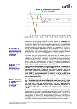INDICE DE PRODUCCION INDUSTRIAL
Variación acumulada

%
3,0

-2,0

-7,0

-12,0

-17,0

Fuente: Eustat
-22,0

Se debe recuperar
el protagonismo de
la industria
abordando sus
problemas
competitivos

2009

2010

2011

4,4

-3,2

-21,4

2,1

4,1

-5,9

-5,5

-5,6

-4,1

-4,1

-4,0

-4,0

-3,7

-3,9

-3,7

-3,5

-3,4

BIZKAIA

Empresas de los
sectores
tradicionales
vizcaínos sufren
más la recesión

2008

CAPV

El bajo ritmo de
actividad industrial
supone pérdida de
empleo, aunque de
forma más
moderada

2007
3,9

-2,2

-20,1

0,7

1,6

-7,6

-3,1

-3,7

-3,0

-2,5

-2,5

-3,3

-3,6

-4,2

-3,6

-4,0

-4,2

dic-12 ene-13 feb-13 mar-13 abr-13 may-13 jun-13

jul-13

ago-13 sep-13 oct-13

nov-13

El bajo ritmo de la actividad industrial se refleja también en el empleo, que
sigue mostrando pérdida de puestos aunque de forma más moderada, tal y
como indican (aunque de diferente modo) las diversas estadísticas del mercado
laboral. Por una lado, la encuesta del INE con datos al tercer trimestre refleja
una caída del 1,7%, mientras que la encuesta PRA elaborada por el EUSTAT
sitúa el nivel de empleo del sector en 96.400 personas, lo que supone un
pequeño ascenso del 0,3% respecto al año anterior. La afiliación a la
Seguridad Social, con datos más adelantados a diciembre, señala la tendencia
decreciente con un descenso anual del 3,4% en el empleo industrial.
Los últimos años han sido complicados para la industria de Bizkaia, porque la
bajada de la demanda ha supuesto el cierre temporal o definitivo de
instalaciones pertenecientes a sectores tradicionales vizcaínos (Metalurgia y
productos metálicos, naval y extractivos) que son que han sufrido más la crisis.
Nuestra industria ha pasado de tener un peso en nuestra economía del 22,4%
en 2007 a situarse en el último año en el 18%. La pérdida de empleo en el
sector desde el inicio de la crisis ha sido entorno al 20%.
Los últimos datos publicados de la producción industrial reflejan que la
industria vizcaína continúa en negativo. El futuro pasa por recuperar el
protagonismo de nuestra industria, por el efecto arrastre que tiene
hacia otros sectores, especialmente servicios, y hacia el empleo. Es
clave recuperar la vocación industrial volviendo a nuestros orígenes de
saber hacer y cultura del esfuerzo. La industria es un sector que tiene
un empleo más estable, más formado, con mayor productividad y es el
pilar de las exportaciones.
Para ello debemos abordar los problemas competitivos actuales como
son: costes salariales más altos que en otras áreas geográficas, costes
del suelo industrial elevado, mantenimiento de deducciones fiscales
por inversión, falta de entendimiento con las organizaciones
sindicales, costes elevados de la energía eléctrica, obtención de
financiación adecuada y necesidad de mantener altos niveles de
I+D+i.
De cara los próximos meses se espera una recuperación paulatina del sector
manufacturero. Pero nuestra industria ha llegado a una situación crítica y las
instituciones deben apoyar al sector de forma clara y decidida a través de un
Plan concreto. Debemos seguir intensificando esfuerzos en la búsqueda de
nuevos nichos de mercado, en aquellos sectores con mayor valor añadido,
tecnológicamente más avanzados e internacionalizados como el aeronáutico,
energético, transporte, nanotecnología, biotecnologías y contenidos digitales.

Coyuntura Económica de Bizkaia

10

 