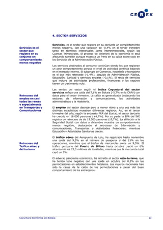 4. SECTOR SERVICIOS

Servicios es el
sector que
registra en su
conjunto un
comportamiento
menos negativo

Servicios, es el sector que registra en su conjunto un comportamiento
menos negativo, con una variación de -0,4% en el tercer trimestre
tanto en términos interanuales como intertrimestrales, según las
Cuentas Trimestrales. El proceso de deterioro de la economía le está
afectando también aunque muestra un freno en su caída sobre todo en
los Servicios de la Administración Pública.
Los servicios destinados al consumo continúan siendo los que registran
un peor comportamiento porque el nivel de actividad continúa bajando
en el mercado interno. El subgrupo de Comercio, hostelería y transporte
es el que más retrocede (-1,4%), seguido de Administración Pública,
Educación, Sanidad y servicios sociales (-0,1%). El resto de servicios
que incluye las actividades profesionales, financieras y los seguros
tienen un crecimiento nulo.

Retroceso del
empleo en casi
todas las ramas
y especialmente
en Transportes y
Comunicaciones

Retroceso del
Tráfico aéreo y
del turismo

Las ventas del sector según el Indice Coyuntural del sector
servicios refleja una caída del 7,1% en Bizkaia (-5,7% en la CAPV) con
datos para el tercer trimestre. La caída es generalizada destacando los
sectores de información y
comunicaciones, las
actividades
administrativas y la Hostelería.
El empleo del sector decrece pero a menor ritmo y una vez más las
distintas estadísticas muestran diferentes registros. Así, en el tercer
trimestre del año, según la encuesta PRA del Eustat, el sector terciario
ha crecido en 16.000 personas (+4,7%). Por su parte la EPA del INE
registra un retroceso de de 19.500 personas (-5,7%). La afiliación a la
Seguridad Social con datos a diciembre muestra un comportamiento
menos negativo, destacando el retroceso de Información y
comunicaciones, Transportes y Actividades financieras, mientras
Educación y Actividades Sanitarias crecen.
El tráfico aéreo del Aeropuerto de Loiu, ha registrado hasta noviembre
una caída del 9,5% en el número de pasajeros y del 15% en las
operaciones, mientras que el tráfico de mercancías crece un 9,5%. El
tráfico portuario del Puerto de Bilbao hasta octubre creció un 6%
alcanzando los 23,3 millones de toneladas, mientras que la mercancía total
cayó un 3%.
El adverso panorama económico, ha retraído el sector ocio-turismo, que
ha tenido tono negativo con una caída en octubre del 0,3% en las
pernoctaciones en establecimientos hoteleros. Los viajeros nacionales han
sido la causa de la caída de las pernoctaciones a pesar del buen
comportamiento de los extranjeros.

Coyuntura Económica de Bizkaia

13

 