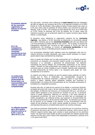 El aumento salarial
de los convenios
registrados en
Bizkaia es superior
al estatal

El nº de
trabajadores
afectados por
convenios
pendientes es muy
elevado (65% del
total)

Por otra parte, tomando como referencia el coste laboral total por trabajador
del INE se registra una aumento del 0,3% en el segundo trimestre en la CAPV
(frente al -0,3% del Estado). Esta subida se debe al coste salarial que crece un
0,2% pero sobre todo el apartado de Otros Costes, que incorpora el coste por
despido, sube un 0,6%. Sin embargo el coste laboral por hora, en la CAPV baja
un 2,2%, frente al retroceso del 2,4% de España. Por lo tanto, todos los
indicares muestran que la contención salarial en nuestro territorio sigue siendo
inferior a la del Estado.
Si tomamos como referencia la negociación colectiva de los convenios
vigentes que afecta a 74.167 personas se desprende un incremento salarial
del 1,09%, mientras que en los convenios firmados este año que afecta sólo
a 67.476 personas la subida salarial es del 1,01%. Por lo tanto, el número de
trabajadores afectados por convenio es bajo (supone el 34,5% del total de
trabajadores). Sin embargo, el número de convenios pendientes es muy
elevado ya que afecta a 140.668 personas (supone el 65,5%).
Los incrementos salariales tanto vigentes como los registrados este año en
nuestro territorio se están ajustando, pero sigue siendo necesario un mayor
ajuste dada la baja actividad de las empresas.
Ante el ajuste del empleo que se está produciendo por la delicada situación
económica, es necesaria una evolución salarial acorde a la situación de las
empresas, a su actividad y ganancias de productividad. Los distintos
indicadores de precios reflejan una considerable moderación en los últimos
meses. También se está produciendo una contención salarial en los nuevos
convenios pero en menor medida en que el Estado. Además esta moderación
se está produciendo de forma lenta y es necesaria para poder ser más
competitivos en el exterior.

La moderación
salarial se está
produciendo de
forma lenta y es
imprescindible para
mejorar nuestra
competitividad

La inflación prevista
para 2013 podría
situarse entorno al
0,2% y para el
2014 en el 1,1%

Un aspecto que lastra el empleo es que los salarios sigan subiendo al mismo
tiempo que lo hace el desempleo. Es imprescindible recuperar la
competitividad de nuestras empresas y debemos insistir en que éste es el
camino a seguir. Además deben adoptarse medidas que fomenten la
productividad y la mejora del funcionamiento de los mercados acentuando la
competencia y rebajando los precios.
Durante este año, la caída de los precios se ha debido a numerosos factores:
la bajada del precio del crudo y de las materias primas, el efecto del IVA del
año pasado, el deterioro del consumo y la revaloración del euro. Los precios y
costes deben ajustarse a una economía en recesión ya que de lo contrario
reduce el poder adquisitivo, deteriora el consumo y por tanto dificulta la
recuperación económica. De cara al futuro es difícil que se mantengan los
costes energéticos y de materias primas, que suponen un encarecimiento de
los costes de producción y de los precios industriales. Es necesario que el alza
de los precios no se traslade a los salarios, lo que incrementaría más los
costes de las empresas y por tanto nuevas subidas de precios, lo que sería
contraproducente para la competitividad exterior de nuestras empresas.
Las menores tensiones inflacionistas en la economía por la coyuntura recesiva,
el descenso del precio del crudo y la moderación salarial, hacen prever que la
inflación seguirá siendo baja, pero volverá a tasas positivas en los próximos
meses. De esta forma para finales de 2013 la previsión de inflación podría estar
entorno al 0,2% (tal y como indica el IPC adelantado a diciembre) y situarse en el
1,1% para el año 2014.

Coyuntura Económica de Bizkaia

21

 