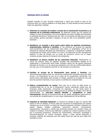 MEDIDAS ANTE LA CRISIS

Euskadi necesita un gran Acuerdo institucional y social que oriente el país en los
próximos años con marcos estables en el largo plazo. En este sentido se hace necesario
tratar las siguientes medidas:

1. Potenciar la creación de empleo a través de la reactivación económica y el
fomento de la actividad empresarial. No debemos olvidar que los puestos de
trabajo lo crean las empresas y hay que establecer por tanto medidas que fomenten
la actividad económica. Tenemos que dar valor a la empresa privada que es la que
crea empleo, genera actividad e ingresos, ya que sin ella no es sostenible nuestro
bienestar.

2. Establecer un acuerdo o gran pacto entre todos los agentes económicos,
empresariales, políticos y sociales. O nos ponemos de acuerdo los agentes
socio-económicos con las instituciones para hacer un diagnóstico común de la
situación de especial dificultad que atravesamos y pactamos y adoptamos medidas
compartidas por todos juntos frente a la crisis o no saldremos de ella. Necesitamos
elaborar un plan de choque con un punto de encuentro común con el mayor
consenso porque estamos en situación de emergencia.
3. Establecer un Nuevo modelo de las relaciones laborales. Necesitamos un
marco de relación entre los agentes sociales más participativo basado en la
colaboración y compromiso entre todos. Euskadi cuenta con las peores relaciones
laborales de Europa y no es casual que tengamos una cifra de conflictividad laboral
tan alta, que no nos podemos permitir en las actuales circunstancias.

4. Facilitar el acceso de la financiación para pymes y familias. Las
administraciones deben poner en marcha los mecanismos necesarios para que haya
acceso a la financiación ya que es el motor de la recuperación económica. Las
pymes tienen dificultades para acceder al crédito, además es el doble de caro que
para las grandes empresas, lo que supone un pérdida de competitividad.

5. Mejora competitividad en costes. Para salir de la crisis, se debe ganar en
competitividad por la vía de la devaluación interna reduciendo costes que las
empresas están soportando, incluyendo los salariales, ya que hasta ahora la
ganancia de productividad se ha conseguido por la pérdida de empleo. Para ello es
imprescindible un mercado laboral flexible y competitivo a nivel
internacional. Además el encarecimiento de los costes energéticos repercutirá en
una pérdida de competitividad y en una mayor deslocalización de las fábricas.

6. Impulsar la actividad industrial. La industria ha bajado el peso en nuestro PIB
hasta el 18% en Bizkaia. El futuro pasa por recuperar el protagonismo de nuestra
industria que es el corazón y el alma de nuestras empresas. El sector industrial nos
aporta
riqueza, empleo
cualificado, proyección exterior,
conocimiento,
exportaciones, innovación y facilita que empresas grandes con carácter tractor se
instalen en Euskadi. Tenemos que defender y apostar por nuestra industria, es decir
por la economía productiva, industria de conocimiento, innovación, tecnología e
internacionalización en nuevos mercados. Atraer y crear nuevos productos o
procesos. Además las empresas que han salido fuera han sido las que mejor han
resistido la crisis.

Coyuntura Económica de Bizkaia

25

 