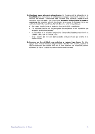 7. Fiscalidad como elemento dinamizador. Es fundamental la utilización de la
fiscalidad como instrumento de política económica para incentivar la inversión y la
creación de empleo. La fiscalidad debe utilizarse para impulsar y atraer nuevos
proyectos empresariales y de futuro como elemento dinamizador de nuestra
economía. La fiscalidad además de atender la demanda de bienestar tiene que
estimular la actividad económica. Por ello debemos tener en cuenta que:
Una mayor presión fiscal no garantiza el aumento de la recaudación.
Las empresas vascas son las principales contribuyentes de los impuestos que
recaudan las Administraciones.
El porcentaje de la fiscalidad empresarial sobre la fiscalidad total es mayor en
Euskadi (34%) que en Europa(25%).
El tipo efectivo del Impuesto de Sociedades en Euskadi está por encima de la
media europea.
8. Fomento de la actividad emprendedora y nuevas inversiones. Se debe
apoyar a las nuevas iniciativas empresariales y de alto valor añadido, además de
captar inversiones del exterior. Para ello se hace necesario los incentivos para las
empresas de nueva creación y otras subvenciones adicionales.

Coyuntura Económica de Bizkaia

26

 