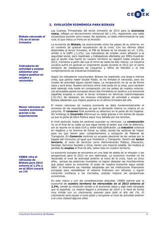 2. EVOLUCIÓN ECONÓMICA PARA BIZKAIA

Bizkaia retrocede el
1% en el tercer
trimestre

Indicadores de
actividad y empleo
adelantan una
mejora positiva en
octubre y
noviembre

Menor retroceso en
nuestra economía
gracias a las
exportaciones

Las Cuentas Trimestrales del tercer trimestre de 2013 para la economía
vasca, reflejan un decrecimiento interanual del 1,1%, registrando una caída
consecutiva durante ocho meses. No obstante, la caída intertrimestral ha sido
nula, lo que indica un freno en la recesión.
La economía de Bizkaia, ha evolucionado como los países de su entorno, en
un contexto de gradual recuperación de la crisis. Con los últimos datos
disponibles al tercer trimestre, el PIB de Bizkaia se ha situado en un -1,0%,
similar a la CAPV (-1,1%). Los indicadores de empleo como afiliación a la
seguridad social, paro registrado y trabajadores afectados por EREs muestran
que el ajuste mas fuerte en nuestro territorio se registró hasta octubre de
2012, momento a partir del cual el ritmo de caída ha sido inferior. La industria
vizcaína sufrió en general un importante ajuste durante el 2012 por el cierre
temporal de instalaciones de Coquerías y refino de Petróleo y el mal
comportamiento de Industrias Extractivas.
Según los indicadores coyunturales, Bizkaia ha registrado una larga e intensa
crisis, que parece haber tocado fondo, se ha frenado el retroceso, pero los
niveles de actividad siguen siendo bajos. La recuperación no se ve de forma
clara y será lenta. Nuestro territorio entró más tarde en la crisis, pero también
está saliendo más tarde en comparación con los países de nuestro entorno.
Los principales países europeos llevan dos trimestres en positivo y la economía
española empezó a crecer el tercer trimestre en términos intertrimestrales
(+0,1%). No obstante, los diversos indicadores de actividad y empleo en
Bizkaia adelantan una mejora positiva en el último trimestre del año.
El menor retroceso de nuestra economía se debe fundamentalmente al
aumento de las exportaciones ya que la demanda interna no mejora en su
conjunto. El consumo final aumenta su deterioro en la parte de los hogares.
Sin embargo la Inversión disminuye su caída gracias a los bienes de equipo
ya que la parte de Obra Pública sigue muy dañada por los recortes.
A nivel sectorial, todos los sectores suavizan su retroceso. La construcción
no ve el final de su caída ya que sigue siendo el sector que más se deteriora,
por el recorte en la obra Civil y sobre todo Edificación. La industria continua
en negativo y no termina de frenar su caída, siendo los sectores de mayor
peso los que tienen peor comportamiento a excepción de Material de
Transporte. En Comercio continúa un acusado descenso de las ventas por la
bajada del Consumo, al igual que Hostelería y Transporte. Dentro del sector
terciario, el resto de servicios como Administración Pública, Educación,
Sanidad, Servicios Sociales y otros, tienen una mejoría notable. Se modera la
pérdida de empleo al final de año, sobre todo en nuestro territorio.

CEBEK cifra el
retroceso de
Bizkaia para 2013
entorno al 1,2% y
en el 2014 crecerá
un 1%

La economía europea se encuentra en una fase de salida de la recesión y las
perspectivas para el 2013 no son optimistas. La economía mundial no ha
recobrado el nivel de actividad anterior al inicio de la crisis, hace ya cinco
años, porque las potencias mundiales no logran despejar las incertidumbres
que pesan sobre su economía. El pulso de nuestra economía sigue siendo
débil. Si finalmente las medidas adoptadas por las instituciones financieras
europeas para reestablecer el sistema financiero son eficaces, y logran
transmitir confianza a los mercados, podrían mejorar las perspectivas
económicas.
En este marco y con las consideraciones descritas, CEBEK estima que la
economía de nuestro territorio ha retrocedido en el 2013 entorno al
1,2%, siendo su evolución similar a la economía vasca y algo más retrasada
que la española. La mejora llegará a principios de 2014 y lo hará de forma
muy tímida con un crecimiento previsto para todo el año del 1%. El
crecimiento será escaso a corto plazo y recuperar el nivel de actividad anterior
a la crisis costará algunos años.

Coyuntura Económica de Bizkaia

5

 