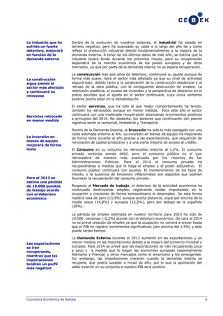 La industria que ha
sufrido un fuerte
deterioro, mejorará
en función de la
demanda externa

La construcción
sigue siendo el
sector más afectado
y continuará su
retroceso

Servicios retrocede
en menor medida

La inversión en
bienes de equipo
mejorará de forma
lenta

Para el 2013 se
estima una pérdida
de 10.000 puestos
de trabajo acorde
con el deterioro
económico

Dentro de la evolución de nuestros sectores, el industrial ha estado en
terreno negativo, pero ha suavizado su caída a lo largo del año tal y como
refleja la producción industrial debido fundamentalmente a la mejora de la
demanda externa. A tenor de los últimos datos de este año, se estima que la
industria tocará fondo durante los próximos meses, pero su recuperación
dependerá de la marcha económica de los países europeos y de otros
mercados, ya que por parte de la demanda interna no se espera recuperación.
La construcción tras seis años de deterioro, continuará su ajuste aunque de
forma más suave. Será el sector más afectado ya que su nivel de actividad
seguirá bajo, debido tanto a la paralización de la construcción residencial y al
retraso de la obra pública, con la consiguiente destrucción de empleo. La
restricción crediticia, el exceso de viviendas y la perspectiva de descenso en el
precio apuntan que el ajuste en el sector continuará, cuya única vertiente
positiva podría estar en la Rehabilitación.
El sector servicios, que ha sido el que mejor comportamiento ha tenido,
también ha retrocedido aunque en menor medida. Para este año el sector
continuará con una moderada recuperación alcanzando crecimientos positivos
a principios del 2014. No obstante, los sectores que continuarán con peores
registros serán el comercial, Hostelería y Transporte.
Dentro de la Demanda Interna, la Inversión ha sido la más castigada con una
caída estimada entorno al 4%. La inversión en bienes de equipo irá mejorando
de forma lenta durante el año gracias a las exportaciones, que requerirán de
renovación de capital productivo y a una cierta mejoría de acceso al crédito.
El Consumo en su conjunto ha retrocedido entorno al 1,2%. El consumo
privado continúa siendo débil, pero el consumo público es el que
retrocederá de manera más acentuada por los recortes de las
Administraciones Públicas. Para el 2014 el consumo privado irá
recuperándose a medida que lo haga el empleo y el poder adquisitivo. El
consumo público continuará con ajustes. El mantenimiento de los tipos de
interés, y la ausencia de tensiones inflacionistas son aspectos que podrían
favorecer la recuperación del consumo privado.
Respecto al Mercado de trabajo, el deterioro de la actividad económica ha
continuado destruyendo empleo, registrando caídas importantes en la
ocupación y creciendo de forma extraordinaria el desempleo. De esta forma
nuestra tasa de paro (15,9%) aunque acorta distancia, sique por encima de la
media vasca (14,8%) y europea (12,2%), pero por debajo de la española
(26%).
La pérdida de empleo estimada en nuestro territorio para 2013 ha sido de
10.000 personas (-2,2%) acorde con el deterioro económico. De cara al 2014
no se prevé creación de empleo ya que la ocupación no volverá a crecer hasta
que el PIB no registre incrementos significativos (por encima del 1,5%) y esto
puede tardar tiempo.

Las exportaciones
se irán
recuperando,
mientras que las
importaciones
tendrán un perfil
más negativo

La Demanda Externa durante el 2013 aumentó en las exportaciones y en
menor medida en las importaciones debido a la mejora del comercio mundial y
europeo. Para 2014 se prevé que las exportaciones se irán recuperando poco
a poco y a medida que lo hagan las economías europeas (especialmente
Alemania y Francia) y otros mercados como el americano y los emergentes.
Sin embargo, las importaciones crecerán cuando la demanda interna se
recupere, que podría suceder a mitad de año, por lo que la aportación del
saldo exterior en su conjunto a nuestro PIB será positivo.

Coyuntura Económica de Bizkaia

6

 