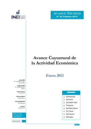 Avance Coyuntural de
la Actividad Económica
Enero 2013
 De Producción
 De Precios
 De Gestión Fiscal
 Financieros
 Del Sector Externo
 De Turismo
 De Consumo
 De Empleo
INDICADORES
AVANCE TÉCNICO
N° 02 FEBRERO 2013
PÁG. 1
Jefe del INEI
Dr. Alejandro Vilchez
De los Ríos
Subjefe del INEI
Dr. Aníbal Sánchez
Aguilar
Director Técnico
José García
Directora Adjunta
Lilia Montoya
Directora Ejecutiva
Elsa Jáuregui
Directora
Marilú Cueto
www.inei.gob.pe
Para mayor
información
ver Página
Web:
 