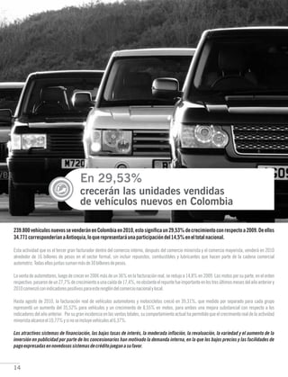 14
En 29,53%
crecerán las unidades vendidas
de vehículos nuevos en Colombia
239.800vehículosnuevossevenderánenColombiaen2010,estosignificaun29,53%decrecimientoconrespectoa2009.Deellos
34.771corresponderíanaAntioquia,loquerepresentaráunaparticipacióndel14,5%eneltotalnacional.
Los atractivos sistemas de financiación, las bajas tasas de interés, la moderada inflación, la revaluación, la variedad y el aumento de la
inversión en publicidad por parte de los concesionarios han motivado la demanda interna, en la que los bajos precios y las facilidades de
pagoexpresadasennovedosossistemasdecréditojueganasufavor.
Esta actividad que es el tercer gran facturador dentro del comercio interno, después del comercio minorista y el comercio mayorista, venderá en 2010
alrededor de 16 billones de pesos en el sector formal, sin incluir repuestos, combustibles y lubricantes que hacen parte de la cadena comercial
automotriz.Todasellasjuntassumanmásde30billonesdepesos.
La venta de automotores, luego de crecer en 2006 más de un 36% en la facturación real, se redujo a 14,8% en 2009. Las motos por su parte, en el orden
respectivo,pasarondeun27,7%decrecimientoaunacaídade17,4%,noobstanteelrepuntefueimportanteenlostresúltimosmesesdelañoanteriory
2010comenzóconindicadorespositivosparaesterenglóndelcomercionacionalylocal.
Hasta agosto de 2010, la facturación real de vehículos automotores y motocicletas creció en 39,31%, que medido por separado para cada grupo
representó un aumento del 35,52% para vehículos y un crecimiento de 8,55% en motos, para ambos una mejora substancial con respecto a los
indicadores del año anterior. Por su gran incidencia en las ventas totales, su comportamiento actual ha permitido que el crecimiento real de la actividad
minoristaalcanceel10,77%ysinoseincluyevehículosal6,37%.
 