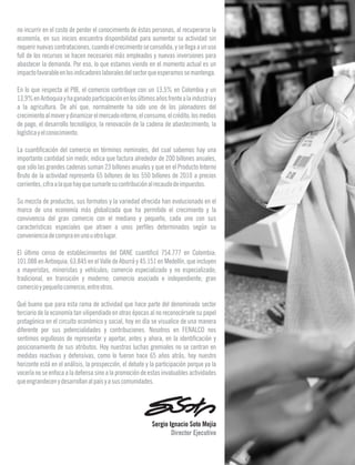 no incurrir en el costo de perder el conocimiento de éstas personas, al recuperarse la
economía, en sus inicios encuentra disponibilidad para aumentar su actividad sin
requerirnuevascontrataciones,cuandoelcrecimientoseconsolida,ysellegaaunuso
full de los recursos se hacen necesarios más empleados y nuevas inversiones para
abastecer la demanda. Por eso, lo que estamos viendo en el momento actual es un
impactofavorableenlosindicadoreslaboralesdelsectorqueesperamossemantenga.
En lo que respecta al PIB, el comercio contribuye con un 13,5% en Colombia y un
13,9%enAntioquiayhaganadoparticipaciónenlosúltimosañosfrentealaindustriay
a la agricultura. De ahí que, normalmente ha sido uno de los jalonadores del
crecimientoalmoverydinamizarelmercadointerno,elconsumo,elcrédito,losmedios
de pago, el desarrollo tecnológico, la renovación de la cadena de abastecimiento, la
logísticayelconocimiento.
La cuantificación del comercio en términos nominales, del cual sabemos hay una
importante cantidad sin medir, indica que factura alrededor de 200 billones anuales,
que sólo las grandes cadenas suman 23 billones anuales y que en el Producto Interno
Bruto de la actividad representa 65 billones de los 550 billones de 2010 a precios
corrientes,cifraalaquehayquesumarlesucontribuciónalrecaudodeimpuestos.
Su mezcla de productos, sus formatos y la variedad ofrecida han evolucionado en el
marco de una economía más globalizada que ha permitido el crecimiento y la
convivencia del gran comercio con el mediano y pequeño, cada uno con sus
características especiales que atraen a unos perfiles determinados según su
convenienciadecompraenunouotrolugar.
El último censo de establecimientos del DANE cuantificó 754.777 en Colombia;
101.088 en Antioquia; 63.845 en el Valle de Aburrá y 45.151 en Medellín, que incluyen
a mayoristas, minoristas y vehículos; comercio especializado y no especializado;
tradicional, en transición y moderno; comercio asociado e independiente; gran
comercioypequeñocomercio,entreotros.
Qué bueno que para esta rama de actividad que hace parte del denominado sector
terciario de la economía tan vilipendiado en otras épocas al no reconocérsele su papel
protagónico en el circuito económico y social, hoy en día se visualice de una manera
diferente por sus potencialidades y contribuciones. Nosotros en FENALCO nos
sentimos orgullosos de representar y aportar, antes y ahora, en la identificación y
posicionamiento de sus atributos. Hoy nuestras luchas gremiales no se centran en
medidas reactivas y defensivas, como lo fueron hace 65 años atrás, hoy nuestro
horizonte está en el análisis, la prospección, el debate y la participación porque ya la
vocería no se enfoca a la defensa sino a la promoción de estas invaluables actividades
queengrandecenydesarrollanalpaísyasuscomunidades.
Director Ejecutivo
Sergio Ignacio Soto Mejía
3
 