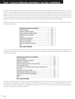 30
Textil - Vestuario Minorista atomizado y con baja rentabilidad
Elniveldecarteravencidaenelsectorcomercialdedicadoaestetipodebieneshasidotradicionalmentealto,entreotrasrazonesporqueun79,7%delos
minoristas otorgan crédito directo al consumidor para motivar la compra y el año anterior fue especialmente difícil para la rotación de cartera en el
comercio. En los dos últimos meses de 2009 se redujo levemente el nivel, comparativamente con 2008 en ese mismo período, sin embargo , marcó la
tendencia tradicional, de todos los años por esas fechas, de mejorar el nivel y la rotación de la cartera vencida, en razón a la mayor liquidez de la que
disponen losconsumidores,lacualaprovechanparapagarlascuotasadeudadasyobtenernuevamentecuposdecréditoparalascomprasdefindeaño,
queluegosereviertenenunincrementodecarteravencidaenlosprimerosmesesdelañosiguientecomoseevidenciaenlosreportes.
Enlamedidaquelacarteranorotadeacuerdoaloesperado,elcomerciominoristaenfrentadificultadesseriasdeliquidezycostosfinancieros,afectando
tambiénasusproveedores.
Por eso, no es de extrañar que los proveedores les exigen, según el 68,2% de las empresas entrevistadas, garantías de pago y luego compra de
cantidades mínimas y pagos por unidades vendidas; mientras que el 69,7% de los minoristas requieren de los proveedores precios competitivos y el
59,1%plazosyfinanciación.
Entreambos,establecenacuerdos,entreotrasrazones, porlasformasdepagoycrédito83,3%delasrespuestasdelasempresas,porcentajequeseha
incrementado considerablemente en el último año debido a las dificultades en la rotación de la cartera y los manifiestos problemas por liquidez ,
superando de lejos al control de calidad, que es el segundo gran acuerdo, según el 59,1% de los entrevistados y la mercancía en consignación que ha
repuntadoensuimportanciaenlasúltimasmediciones.
Fuente: FENALCO ANTIOQUIA
Fuente: FENALCO ANTIOQUIA
 