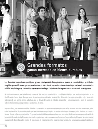 36
Grandes formatos
ganan mercado en bienes durables
Los formatos comerciales constituyen grupos relativamente homogéneos en cuanto a características y atributos
tangibles y cuantificables, que van a determinar la elección de uno u otro establecimiento por parte del consumidor. La
utilidadpercibidaporelconsumidorvienedeterminadaporfactoresdeofertaydemandacadavezmásheterogéneos.
No existe un concepto exacto de formato comercial. Hay muchas características y cualidades objetivas que resultan importantes en su
identificación: forma legal, tipo de venta, productos comercializados, localización, dimensión, horarios comerciales, etc., pero más
sobresaliente aún son las formas subjetivas que se derivan del punto de vista del consumidor y sus percepciones a partir de los cuales
cobraninteréslosserviciosprestadosylastécnicasdeventa.
Desde la oferta, son determinantes los atributos o características externas que tienen cada uno de los distintos formatos comerciales, tales
como la proximidad al consumidor, dado que la actividad de compra implica un desplazamiento que deriva en costes añadidos en cuanto a
tiempo, dinero, esfuerzo y oportunidad. El aprovechamiento del tiempo libre conlleva una concentración de las compras y una utilización de
horariosdistintosdelostradicionales,queinvitaarealizarunagrancomprasemanalomensualpropiciadayfacilitadaporlasmejorasenel
equipamiento doméstico y los medios de locomoción. El incremento en los hogares unipersonales, las personas mayores y la población
 