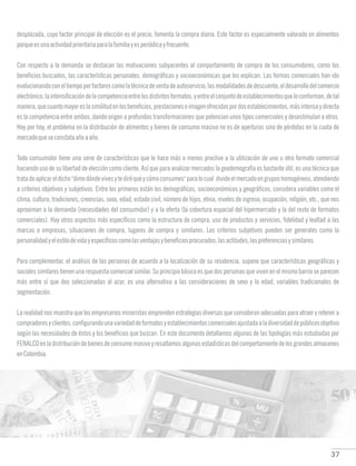 37
desplazada, cuyo factor principal de elección es el precio, fomenta la compra diaria. Este factor es especialmente valorado en alimentos
porqueesunaactividadprioritariaparalafamiliayesperiódicayfrecuente.
Con respecto a la demanda se destacan las motivaciones subyacentes al comportamiento de compra de los consumidores, como los
beneficios buscados, las características personales, demográficas y socioeconómicas que los explican. Las formas comerciales han ido
evolucionandoconeltiempoporfactorescomolatécnicadeventadeautoservicio,lasmodalidadesdedescuento,eldesarrollodelcomercio
electrónico,laintensificacióndelacompetenciaentrelosdistintosformatos,yentreelconjuntodeestablecimientosqueloconforman,detal
manera,quecuantomayoreslasimilitudenlosbeneficios,prestacioneseimagenofrecidaspordosestablecimientos,másintensaydirecta
es la competencia entre ambos, dando origen a profundas transformaciones que potencian unos tipos comerciales y desestimulan a otros.
Hoy por hoy, el problema en la distribución de alimentos y bienes de consumo masivo no es de aperturas sino de pérdidas en la cuota de
mercadoqueseconstataañoaaño.
Todo consumidor tiene una serie de características que le hace más o menos proclive a la utilización de uno u otro formato comercial
haciendo uso de su libertad de elección como cliente. Así que para analizar mercados la geodemografía es bastante útil, es una técnica que
tratadeaplicareldicho"dimedóndevivesytediréquéycómoconsumes"paralocual divideelmercadoengruposhomogéneos,atendiendo
a criterios objetivos y subjetivos. Entre los primeros están los demográficos, socioeconómicos y geográficos, considera variables como el
clima, cultura, tradiciones, creencias, sexo, edad, estado civil, número de hijos, etnia, niveles de ingreso, ocupación, religión, etc., que nos
aproximan a la demanda (necesidades del consumidor) y a la oferta (la cobertura espacial del hipermercado y la del resto de formatos
comerciales). Hay otros aspectos más específicos como la estructura de compra, uso de productos y servicios, fidelidad y lealtad a las
marcas o empresas, situaciones de compra, lugares de compra y similares. Los criterios subjetivos pueden ser generales como la
personalidadyelestilodevidayespecíficoscomolasventajasybeneficiosprocurados,lasactitudes,laspreferenciasysimilares.
Para complementar, el análisis de las personas de acuerdo a la localización de su residencia, supone que características geográficas y
sociales similares tienen una respuesta comercial similar. Su principio básico es que dos personas que viven en el mismo barrio se parecen
más entre sí que dos seleccionadas al azar, es una alternativa a las consideraciones de sexo y la edad, variables tradicionales de
segmentación.
La realidad nos muestra que los empresarios minoristas emprenden estrategias diversas que consideran adecuadas para atraer y retener a
compradoresyclientes,configurandounavariedaddeformatosyestablecimientoscomercialesajustadaaladiversidaddepúblicosobjetivo
según las necesidades de éstos y los beneficios que buscan. En este documento detallamos algunas de las tipologías más estudiadas por
FENALCOenladistribucióndebienesdeconsumomasivoyresaltamosalgunasestadísticasdelcomportamientodelosgrandesalmacenes
enColombia.
 