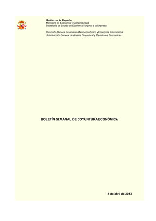 Gobierno de España
  Ministerio de Economía y Competitividad
  Secretaría de Estado de Economía y Apoyo a la Empresa

  Dirección General de Análisis Macroeconómico y Economía Internacional
  Subdirección General de Análisis Coyuntural y Previsiones Económicas




BOLETÍN SEMANAL DE COYUNTURA ECONÓMICA




                                                          5 de abril de 2013
 