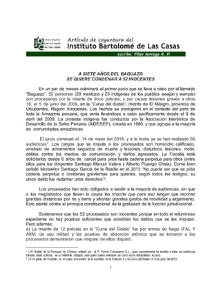 1
A SIETE AÑOS DEL BAGUAZO
SE QUIERE CONDENAR A 52 INOCENTES
En un par de meses culminará el primer juicio que se lleva a cabo por el llamado
“Baguazo”. 52 personas (29 mestizos y 23 indígenas de los pueblos awajún y wampís)
son procesadas por la muerte de doce policías, y por causar lesiones graves a otros
18, el 5 de junio del 2009, en la “Curva del diablo”, distrito de El Milagro, provincia de
Utcubamba, Región Amazonas. Los hechos se produjeron en el contexto del paro de
toda la Amazonía peruana, que venía llevándose a cabo pacíficamente desde el 9 de
abril del 2009. La protesta indígena fue conducida por la Asociación Interétnica de
Desarrollo de la Selva Peruana (AIDESEP), creada en 1980, y que agrupa a la mayoría
de comunidades amazónicas
El juicio comenzó el 14 de mayo del 2014, y a la fecha ya se han realizado 56
audiencias1. Los cargos que se imputa a los procesados son homicidio calificado,
arrebato de armamentos seguidos de muerte y lesiones; disturbios, lesiones, motín,
delitos contra los medios de comunicación y daños agravados. La Fiscalía está
solicitando desde 6 años de cárcel para unos hasta cadena perpetua para otros (entre
ellos para los dirigentes Santiago Manuin Valera y Alberto Pizango Chota). Como bien
señaló Monseñor Santiago García de la Rasilla en el 2013 “No puede ser que se pida
cadena perpetua o condenas gravísimas para quienes, según todos los testigos, su
único delito fue reclamar unos derechos”2.
Los procesados han sido obligados a asistir a la mayoría de audiencias, sin que
a los magistrados que llevan la causa les importe que para eso tengan que recorrer
grandes distancias por río y tierra y afrontar grandes gastos de movilidad y alojamiento.
Esto atenta contra el principio constitucional de la gratuidad de la función jurisdiccional.
Sostenemos que los 52 procesados son inocentes porque en todo el voluminoso
expediente no hay pruebas suficientes que acrediten los delitos que se les imputan.
Pero además:
a) La muerte de 12 policías en la “Curva del Diablo” fue por armas de fuego (FAL Y
AKM, de uso militar) y las pruebas de absorción atómica que se tomaron a los
procesados demostraron que ninguno de ellos disparó.
1 ) El Boletín de la Parroquia de Chiriaco, editado por el P. Fermín Campoamor S.J., quien pacientemente ha asistido a todas las audiencias
habidas hasta la fecha, es un referente obligado para quien quiera enterarse de cómo se ha desarrollado el juicio.
2 ) A mi gente del Vicariato, en el cuarto aniversario de lo sucedido en la Estación 6 y la Curva del Diablo. 4.-5 de junio del 2013.
 
