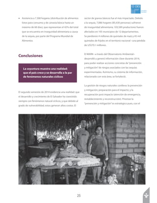 25
Estudios
Sociales
DES
•	 Asistencia a 7,300 hogares (distribución de alimentos
listos para consumo y de canasta básica hasta un
máximo de 60 días), que representan el 42% del total
que se encuentra en inseguridad alimentaria a causa
de la sequía, por parte del Programa Mundial de
Alimentos
Conclusiones
El segundo semestre de 2014 evidencia una realidad: que
el desarrollo y crecimiento de El Salvador ha coexistido
siempre con fenómenos natural cíclicos, y que debido al
grado de vulnerabilidad, estos generan altos costos. El
sector de granos básicos fue el más impactado. Debido
a la sequía, 7,086 hogares (85,430 personas) sufrieron
de inseguridad alimentaria; 103,589 productores fueron
afectados en 105 municipios de 12 departamentos.
Se perdieron 4 millones de quintales de maíz y 45 mil
quintales de frijoles en el territorio nacional –una pérdida
de US$70.1 millones.
El MARN –a través del Observatorio Ambiental–
desarrolló y generó información clave durante 2014,
para poder realizar acciones concretas de“prevención
y mitigación”de riesgos asociados con las sequías
experimentadas. Asimismo, su sistema de información,
relacionado con esta área, se fortaleció.
La gestión de riesgos naturales conlleva: la prevención
y mitigación; preparación para el impacto; y la
recuperación post impacto (atención de emergencia,
restablecimiento y reconstrucción). Priorizar la
“prevención y mitigación”es estratégico pues, con el
La coyuntura muestra una realidad:
que el país crece y se desarrolla a la par
de fenómenos naturales cíclicos
 