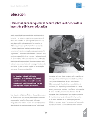29
Estudios
Sociales
DES
Educación
Elementos para enriquecer el debate sobre la eficiencia de la
inversión pública en educación
Educación•Segundosemestrede2014
Por su importante contribución en el desarrollo de las
personas y las naciones, usualmente existe un acuerdo
tácito en la sociedad de que asignar más recursos a la
educación es una buena inversión. Sin embargo, en
El Salvador, cada vez que los tomadores de decisión
y otros actores opinan acerca de la necesidad de
aumentar el financiamiento público para este sector, los
argumentos a favor o en contra tienden a centrarse en la
conveniencia social de dicha inversión y la disponibilidad
de recursos. En el debate sobre este asunto han faltado
cuestionamientos serios sobre dos aspectos esenciales:
cuánto más es necesario invertir para lograr ciertas metas
educativas, y cómo se deben asignar los recursos para
obtenerlas al menor costo posible.
Esta situación se hizo manifiesta en el segundo semestre
de 2014. Durante este período, además de la constante
preocupación sobre los efectos de la violencia e
inseguridad en el sistema escolar, en la opinión pública
prevalecieron las interrogantes acerca del rumbo de la
educación, así como dudas respecto de la capacidad del
Estado para financiar la implementación de las políticas
y programas del Ministerio de Educación (MINED).
Si bien es cierto, la elección de un nuevo Ministro de
Educación para el período gubernamental 2014-2019
generó expectativas positivas, estas fueron acompañadas
de cierta ansiedad por conocer cuál sería el plan de
educación, particularmente sus prioridades y estrategia
de financiamiento. La coyuntura también fue testigo
de reclamos por parte de los gremios magisteriales
debido, en su mayor parte, a los atrasos en el proceso de
revisión y nivelación salarial de los docentes. También
En el debate sobre la eficiencia
económica de la inversión han faltado
cuestionamientos serios sobre cuánto
es necesario invertir para lograr ciertas
metas y cómo asignar los recursos
 