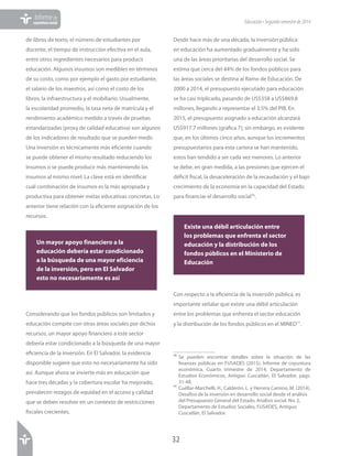 32
Informede
coyunturasocial Educación•Segundosemestrede2014
de libros de texto, el número de estudiantes por
docente, el tiempo de instrucción efectiva en el aula,
entre otros ingredientes necesarios para producir
educación. Algunos insumos son medibles en términos
de su costo, como por ejemplo el gasto por estudiante,
el salario de los maestros, así como el costo de los
libros, la infraestructura y el mobiliario. Usualmente,
la escolaridad promedio, la tasa neta de matrícula y el
rendimiento académico medido a través de pruebas
estandarizadas (proxy de calidad educativa) son algunos
de los indicadores de resultado que se pueden medir.
Una inversión es técnicamente más eficiente cuando
se puede obtener el mismo resultado reduciendo los
insumos o se puede producir más manteniendo los
insumos al mismo nivel. La clave está en identificar
cuál combinación de insumos es la más apropiada y
productiva para obtener metas educativas concretas. Lo
anterior tiene relación con la eficiente asignación de los
recursos.
Considerando que los fondos públicos son limitados y
educación compite con otras áreas sociales por dichos
recursos, un mayor apoyo financiero a este sector
debería estar condicionado a la búsqueda de una mayor
eficiencia de la inversión. En El Salvador, la evidencia
disponible sugiere que esto no necesariamente ha sido
así. Aunque ahora se invierte más en educación que
hace tres décadas y la cobertura escolar ha mejorado,
prevalecen rezagos de equidad en el acceso y calidad
que se deben resolver en un contexto de restricciones
fiscales crecientes.
Desde hace más de una década, la inversión pública
en educación ha aumentado gradualmente y ha sido
una de las áreas prioritarias del desarrollo social. Se
estima que cerca del 44% de los fondos públicos para
las áreas sociales se destina al Ramo de Educación. De
2000 a 2014, el presupuesto ejecutado para educación
se ha casi triplicado, pasando de US$358 a US$869.8
millones, llegando a representar el 3.5% del PIB. En
2015, el presupuesto asignado a educación alcanzará
US$917.7 millones (gráfica 7); sin embargo, es evidente
que, en los últimos cinco años, aunque los incrementos
presupuestarios para esta cartera se han mantenido,
estos han tendido a ser cada vez menores. Lo anterior
se debe, en gran medida, a las presiones que ejercen el
déficit fiscal, la desaceleración de la recaudación y el bajo
crecimiento de la economía en la capacidad del Estado
para financiar el desarrollo social76
.
Con respecto a la eficiencia de la inversión pública, es
importante señalar que existe una débil articulación
entre los problemas que enfrenta el sector educación
y la distribución de los fondos públicos en el MINED77
.
76	Se pueden encontrar detalles sobre la situación de las
finanzas públicas en FUSADES (2015). Informe de coyuntura
económica. Cuarto trimestre de 2014. Departamento de
Estudios Económicos, Antiguo Cuscatlán, El Salvador, págs.
31-48.
77	Cuéllar-Marchelli, H.; Calderón, L. y Herrera Camino, M. (2014).
Desafíos de la inversión en desarrollo social desde el análisis
del Presupuesto General del Estado. Análisis social. No. 2,
Departamento de Estudios Sociales, FUSADES, Antiguo
Cuscatlán, El Salvador.
Un mayor apoyo financiero a la
educación debería estar condicionado
a la búsqueda de una mayor eficiencia
de la inversión, pero en El Salvador
esto no necesariamente es así
Existe una débil articulación entre
los problemas que enfrenta el sector
educación y la distribución de los
fondos públicos en el Ministerio de
Educación
 
