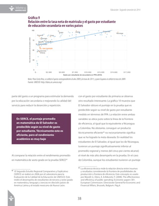 38
Informede
coyunturasocial Educación•Segundosemestrede2014
parte del gasto a un programa para estimular la demanda
por la educación secundaria o mejorando la calidad del
servicio para reducir la deserción y repetición.
Al comparar la relación entre el rendimiento promedio
en matemática de sexto grado en la prueba SERCE95
95
El Segundo Estudio Regional Comparativo y Explicativo
(SERCE) se realizó en 2006 por el Laboratorio para la
Evaluación de la Calidad de la Educación de UNESCO. Este
midió el desempeño de estudiantes de tercero y sexto grado
en matemática, lenguaje y ciencias en dieciséis países de
América Latina y el estado mexicano de Nuevo León.
con el gasto por estudiante de primaria se observa
otro resultado interesante. La gráfica 10 muestra que
El Salvador obtuvo el puntaje en la prueba que es
predecible según su nivel de gasto por estudiante
medido en términos de PPA. La relación entre ambas
variables se ubica justo sobre la línea de la frontera
de eficiencia, al igual que la equivalente a Nicaragua
y Colombia. No obstante, conseguir un producto
técnicamente eficiente96
no necesariamente significa
que se ha logrado la meta deseada. En realidad los
estudiantes de El Salvador, al igual que los de Nicaragua,
tuvieron un puntaje significativamente inferior al
promedio regional y menos del cinco por ciento alcanzó
el nivel de más alto desempeño en la prueba. En el caso
de Colombia, aunque los estudiantes tuvieron un puntaje
96	La eficiencia técnica mide la relación directa entre insumos
y resultados considerando la frontera de posibilidades de
producción o frontera de eficiencia. Este concepto es usado
por Mandl, U.; Dierx, A. & Ilzkovitz, F. (2008). The effectiveness
and efficiency of public spending. Economic papers 301.
European Commission. Directorate General for Economic and
Financial Affairs, Brussels, Belgium. Pág.4.
Gráfica 9
Relación entre la tasa neta de matrícula y el gasto por estudiante
de educación secundaria en varios países
Bolivia	
  
Chile	
  
Costa Rica	
  
R. Dominicana	
  
EL SALVADOR	
  
Finlandia	
  
Georgia	
  
Ghana	
  
Guatemala	
  
Guyana	
  
Israel	
   Japón	
  
Noruega	
  
0
25
50
75
100
$- $2,500 $5,000 $7,500 $10,000 $12,500 $15,000 $17,500
Tasa	
  neta	
  de	
  matrícula	
  de	
  secundaria	
  (2010)	
  
Gasto por estudiante de secundaria en PPA (2010)
GRÁFICA	
  3.	
  Relación	
  entre	
  la	
  tasa	
  neta	
  de	
  matrícula	
  y	
  el	
  gasto	
  por	
  
estudiante	
  de	
  educación	
  secundaria	
  en	
  varios	
  países	
  
Nota: Para Costa Rica, se utilizó el gasto correspondiente al año 2009 y la tasa de 2011; y para Guyana se utilizó la tasa de 2009.
Fuente: UNESCO: http://data.uis.unesco.org/Nota:ParaCostaRica,seutilizóelgastocorrespondientealaño2009ylatasade2011;yparaGuyanaseutilizólatasade2009.
Fuente:UNESCO:http://data.uis.unesco.org/
En SERCE, el puntaje promedio
en matemática de El Salvador es
predecible según su nivel de gasto
por estudiante. Técnicamente este es
eficiente, pero el rendimiento
académico es muy bajo
 