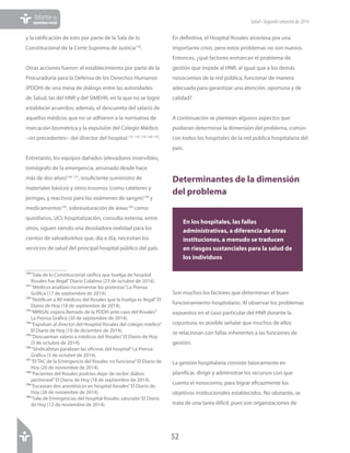52
Informede
coyunturasocial Salud•Segundosemestrede2014
y la ratificación de esto por parte de la Sala de lo
Constitucional de la Corte Suprema de Justicia130
.
Otras acciones fueron: el establecimiento por parte de la
Procuraduría para la Defensa de los Derechos Humanos
(PDDH) de una mesa de diálogo entre las autoridades
de Salud, las del HNR y del SIMEHR, en la que no se logró
establecer acuerdos; además, el descuento del salario de
aquellos médicos que no se adhieren a la normativa de
marcación biométrica y la expulsión del Colegio Médico
–sin precedentes− del director del hospital 131 132 133 134 135
.
Entretanto, los equipos dañados (elevadores inservibles,
tomógrafo de la emergencia, arruinado desde hace
más de dos años)136 137
, insuficiente suministro de
materiales básicos y otros insumos (como catéteres y
jeringas, y reactivos para los exámenes de sangre)138
y
medicamentos139
, sobresaturación de áreas140
como:
quirófanos, UCI, hospitalización, consulta externa, entre
otros, siguen siendo una desoladora realidad para los
cientos de salvadoreños que, día a día, necesitan los
servicios de salud del principal hospital público del país.
130	“Sala de lo Constitucional ratifica que huelga de hospital
Rosales fue ilegal”Diario Colatino (23 de octubre de 2014).
131	“Médicos analizan incrementar las protestas”La Prensa
Gráfica (17 de septiembre de 2014).
132	“Notifican a 80 médicos del Rosales que la huelga es ilegal”El
Diario de Hoy (18 de septiembre de 2014).
133	“MINSAL espera llamado de la PDDH ante caso del Rosales”
La Prensa Gráfica (30 de septiembre de 2014).
134	“Expulsan al director del Hospital Rosales del colegio médico”
El Diario de Hoy (10 de diciembre de 2014).
135	“Descuentan salario a médicos del Rosales”El Diario de Hoy
(5 de octubre de 2014).
136	“Sindicalistas paralizan las oficinas del hospital”La Prensa
Gráfica (3 de octubre de 2014).
137	“El TAC de la Emergencia del Rosales no funciona”El Diario de
Hoy (20 de noviembre de 2014).
138	“Pacientes del Rosales podrían dejar de recibir diálisis
peritoneal”El Diario de Hoy (18 de septiembre de 2014).
139	“Escasean dos anestésicos en hospital Rosales”El Diario de
Hoy (26 de noviembre de 2014).
140	“Sala de Emergencias del hospital Rosales saturada”El Diario
de Hoy (12 de noviembre de 2014).
En definitiva, el Hospital Rosales atraviesa por una
importante crisis, pero estos problemas no son nuevos.
Entonces, ¿qué factores enmarcan el problema de
gestión que impide al HNR, al igual que a los demás
nosocomios de la red pública, funcionar de manera
adecuada para garantizar una atención, oportuna y de
calidad?
A continuación se plantean algunos aspectos que
pudieran determinar la dimensión del problema, común
con todos los hospitales de la red pública hospitalaria del
país.
Determinantes de la dimensión
del problema
Son muchos los factores que determinan el buen
funcionamiento hospitalario. Al observar los problemas
expuestos en el caso particular del HNR durante la
coyuntura, es posible señalar que muchos de ellos
se relacionan con fallas inherentes a las funciones de
gestión.
La gestión hospitalaria consiste básicamente en
planificar, dirigir y administrar los recursos con que
cuenta el nosocomio, para lograr eficazmente los
objetivos institucionales establecidos. No obstante, se
trata de una tarea difícil, pues son organizaciones de
En los hospitales, las fallas
administrativas, a diferencia de otras
instituciones, a menudo se traducen
en riesgos sustanciales para la salud de
los individuos
 
