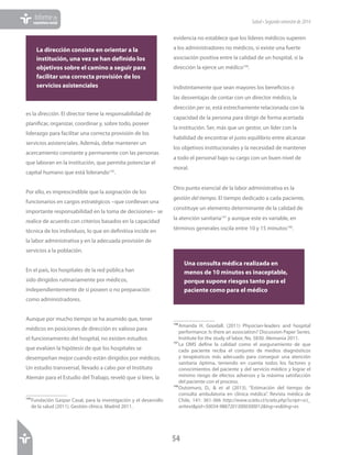 54
Informede
coyunturasocial Salud•Segundosemestrede2014
es la dirección. El director tiene la responsabilidad de
planificar, organizar, coordinar y, sobre todo, poseer
liderazgo para facilitar una correcta provisión de los
servicios asistenciales. Además, debe mantener un
acercamiento constante y permanente con las personas
que laboran en la institución, que permita potenciar el
capital humano que está liderando145
.
Por ello, es imprescindible que la asignación de los
funcionarios en cargos estratégicos −que conllevan una
importante responsabilidad en la toma de decisiones− se
realice de acuerdo con criterios basados en la capacidad
técnica de los individuos, lo que en definitiva incide en
la labor administrativa y en la adecuada provisión de
servicios a la población.
En el país, los hospitales de la red pública han
sido dirigidos rutinariamente por médicos,
independientemente de si poseen o no preparación
como administradores.
Aunque por mucho tiempo se ha asumido que, tener
médicos en posiciones de dirección es valioso para
el funcionamiento del hospital, no existen estudios
que evalúen la hipótesis de que los hospitales se
desempeñan mejor cuando están dirigidos por médicos.
Un estudio transversal, llevado a cabo por el Instituto
Alemán para el Estudio del Trabajo, reveló que si bien, la
145	Fundación Gaspar Casal, para la investigación y el desarrollo
de la salud (2011). Gestión clínica. Madrid 2011.
evidencia no establece que los líderes médicos superen
a los administradores no médicos, sí existe una fuerte
asociación positiva entre la calidad de un hospital, si la
dirección la ejerce un médico146
.
Indistintamente que sean mayores los beneficios o
las desventajas de contar con un director médico, la
dirección per se, está estrechamente relacionada con la
capacidad de la persona para dirigir de forma acertada
la institución. Ser, más que un gestor, un líder con la
habilidad de encontrar el justo equilibrio entre alcanzar
los objetivos institucionales y la necesidad de mantener
a todo el personal bajo su cargo con un buen nivel de
moral.
Otro punto esencial de la labor administrativa es la
gestión del tiempo. El tiempo dedicado a cada paciente,
constituye un elemento determinante de la calidad de
la atención sanitaria147
y aunque este es variable, en
términos generales oscila entre 10 y 15 minutos148
.
146	Amanda H. Goodall. (2011) Physician-leaders and hospital
performance: Is there an association? Discussion Paper Series.
Institute for the study of labor, No. 5830. Alemania 2011.
147	La OMS define la calidad como el aseguramiento de que
cada paciente reciba el conjunto de medios diagnósticos
y terapéuticos más adecuado para conseguir una atención
sanitaria óptima, teniendo en cuenta todos los factores y
conocimientos del paciente y del servicio médico y lograr el
mínimo riesgo de efectos adversos y la máxima satisfacción
del paciente con el proceso.
148	Outomuro, D., & et al (2013). “Estimación del tiempo de
consulta ambulatoria en clínica médica”. Revista médica de
Chile, 141: 361-366 http://www.scielo.cl/scielo.php?script=sci_
arttext&pid=S0034-98872013000300012&lng=es&tlng=es
Una consulta médica realizada en
menos de 10 minutos es inaceptable,
porque supone riesgos tanto para el
paciente como para el médico
La dirección consiste en orientar a la
institución, una vez se han definido los
objetivos sobre el camino a seguir para
facilitar una correcta provisión de los
servicios asistenciales
 