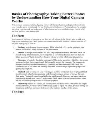 Basics of Photography: Taking Better Photos
by Understanding How Your Digital Camera
Works
With so many cameras available, figuring out how all the specifications and options translate into
your everyday use is complicated. For our first lesson in the Basics of Photography, we're going to
learn how cameras work and make sense of what that means in terms of choosing a camera to buy
and how it affects your photographs.
The Parts
Your camera is made up of many parts, but there are a few in particular that we want to look at as
they are the most important. We'll go into much more detail in a bit, but here's a basic overview of
the parts we're going to look at:
 The body is the housing for your camera. While it has little effect on the quality of your
photos, it does affect things like ease of use and comfort.
 The lens is the eye of the camera, and it's a very complex instrument. Different lenses can
provide many different features, so it's important to know the differences between them. In
future lessons, we'll also discuss how lenses work and how that affects your photographs.
 The sensor is basically the digital equivalent of film, in the sense that—like film—the sensor
is exposed to light that comes through the lens and it records that exposure. The exposure is
then processed and saved to flash memory (generally an SD or Compact Flash card). The
caliber and size of the sensor are also very important, as these things significantly impact the
quality of your photos.
 The flash card is where you save your images, and it's a component most people don't think
about too much when buying a camera, aside from choosing an amount of storage that suits
their needs. Flash cards range in read and write speeds as well, however, and a slow cards can
significantly degrade your camera's performance. We'll take a look at what card classes mean
and the minimum speed you need for different purposes.
 The battery matters in a camera just like any other electronic device. While this is a simple
part to understand, we'll dive into it a little more deeply to figure out actual, practical battery life
for cameras and when cameras with less-powerful batteries may be a better option.
The Body
 
