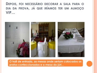 Depois, foi necessário decorar a sala para o dia da prova, já que iríamos ter um almoço VIP…O hall de entrada, as mesas onde seriam colocados os pratos confeccionados e a mesa do júri…