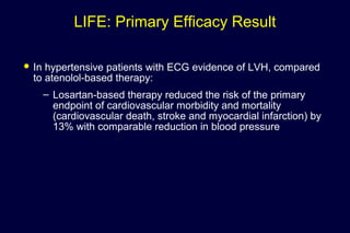 LIFE: Primary Efficacy Result
 In hypertensive patients with ECG evidence of LVH, compared
to atenolol-based therapy:
– Losartan-based therapy reduced the risk of the primary
endpoint of cardiovascular morbidity and mortality
(cardiovascular death, stroke and myocardial infarction) by
13% with comparable reduction in blood pressure
 