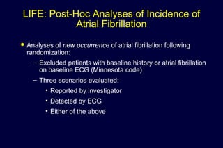 LIFE: Post-Hoc Analyses of Incidence of
Atrial Fibrillation
 Analyses of new occurrence of atrial fibrillation following
randomization:
– Excluded patients with baseline history or atrial fibrillation
on baseline ECG (Minnesota code)
– Three scenarios evaluated:
• Reported by investigator
• Detected by ECG
• Either of the above
 