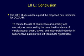 LIFE: Conclusion
 The LIFE study results support the proposed new indication
for COZAAR:
To reduce the risk of cardiovascular morbidity and
mortality as measured by the combined incidence of
cardiovascular death, stroke, and myocardial infarction in
hypertensive patients with left ventricular hypertrophy.
 
