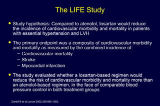 The LIFE Study
 Study hypothesis: Compared to atenolol, losartan would reduce
the incidence of cardiovascular morbidity and mortality in patients
with essential hypertension and LVH
 The primary endpoint was a composite of cardiovascular morbidity
and mortality as measured by the combined incidence of:
– Cardiovascular mortality
– Stroke
– Myocardial infarction
 The study evaluated whether a losartan-based regimen would
reduce the risk of cardiovascular morbidity and mortality more than
an atenolol-based regimen, in the face of comparable blood
pressure control in both treatment groups
Dahlöf B et al Lancet 2002;359:995-1003.
 